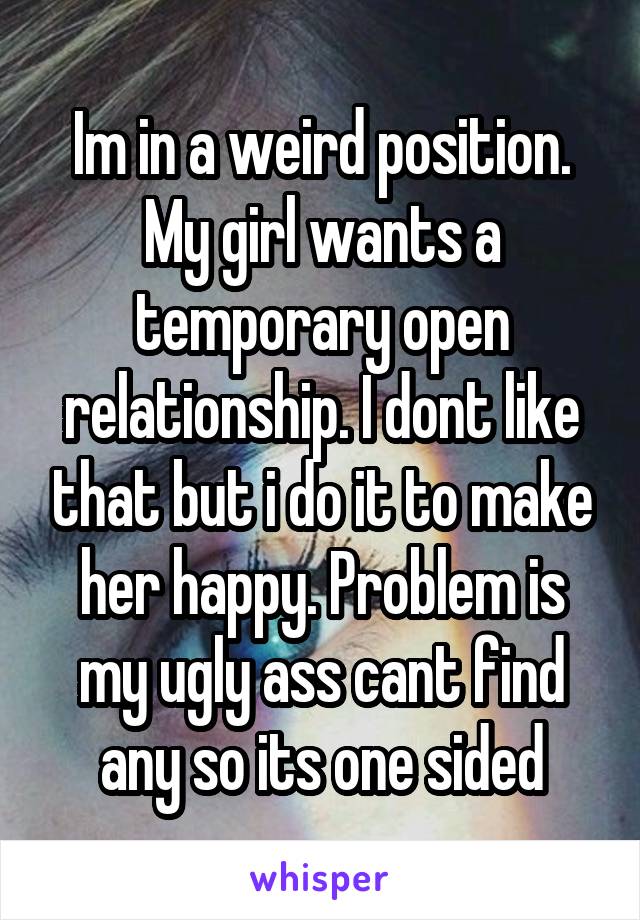 Im in a weird position. My girl wants a temporary open relationship. I dont like that but i do it to make her happy. Problem is my ugly ass cant find any so its one sided