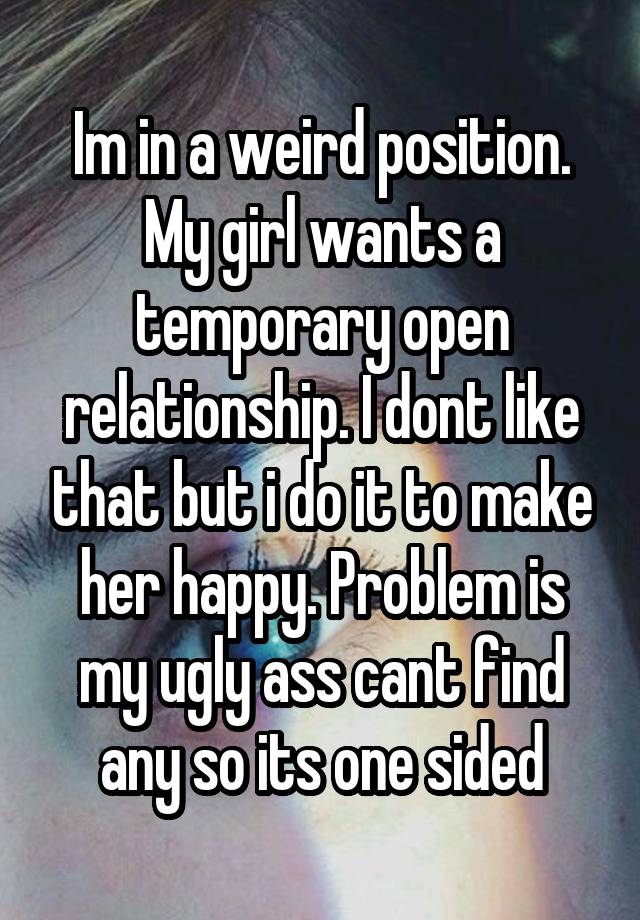 Im in a weird position. My girl wants a temporary open relationship. I dont like that but i do it to make her happy. Problem is my ugly ass cant find any so its one sided