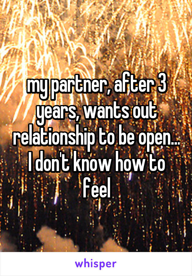 my partner, after 3 years, wants out relationship to be open... I don't know how to feel