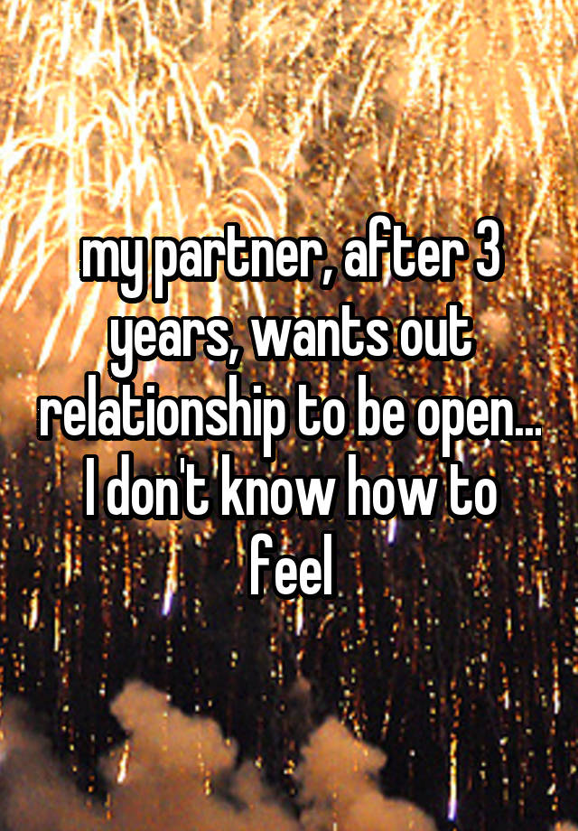 my partner, after 3 years, wants out relationship to be open... I don't know how to feel