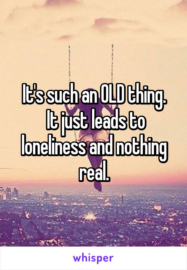 It's such an OLD thing.
 It just leads to loneliness and nothing real.