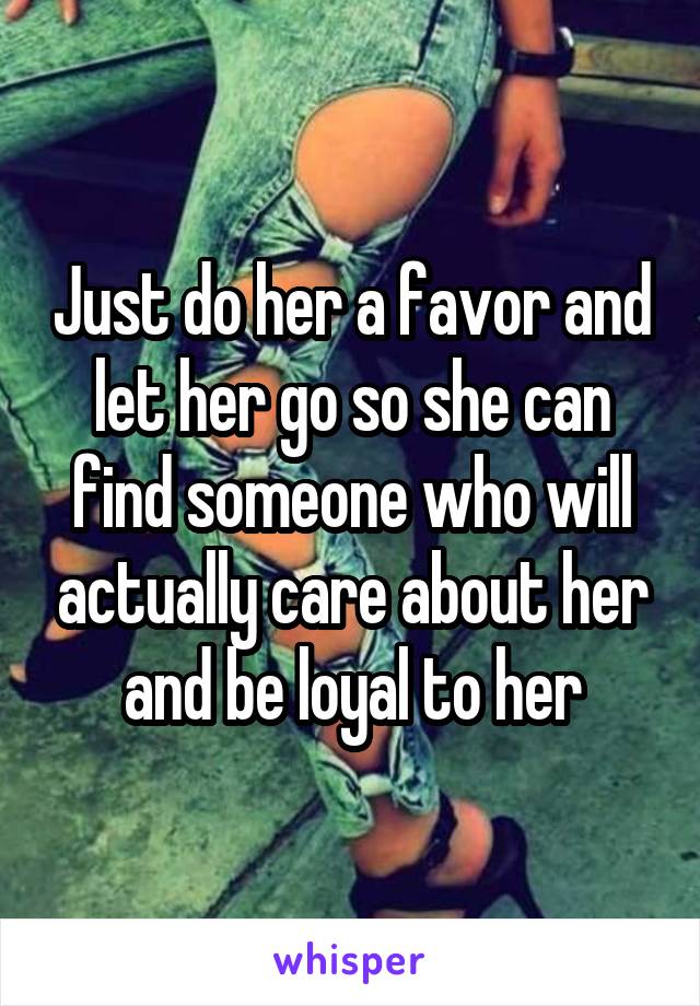 Just do her a favor and let her go so she can find someone who will actually care about her and be loyal to her