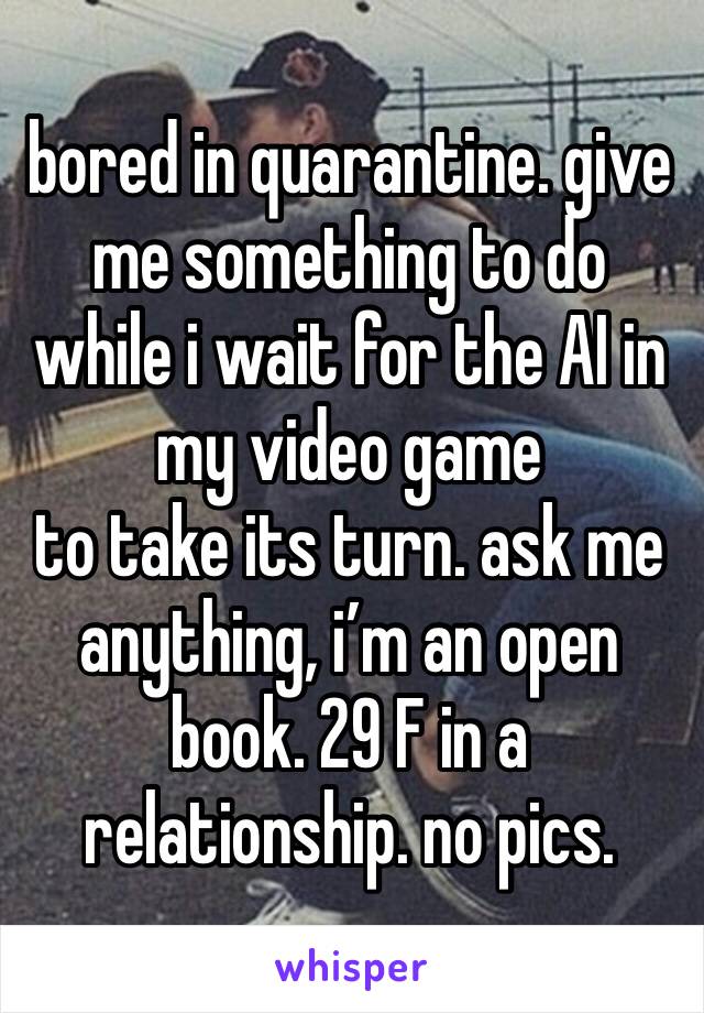 bored in quarantine. give me something to do while i wait for the AI in my video game
to take its turn. ask me anything, i’m an open book. 29 F in a relationship. no pics.