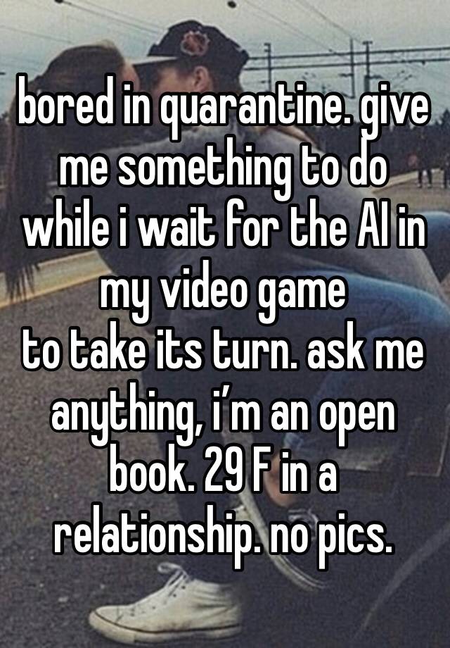 bored in quarantine. give me something to do while i wait for the AI in my video game
to take its turn. ask me anything, i’m an open book. 29 F in a relationship. no pics.