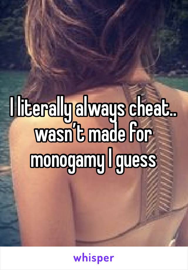 I literally always cheat.. wasn’t made for monogamy I guess 