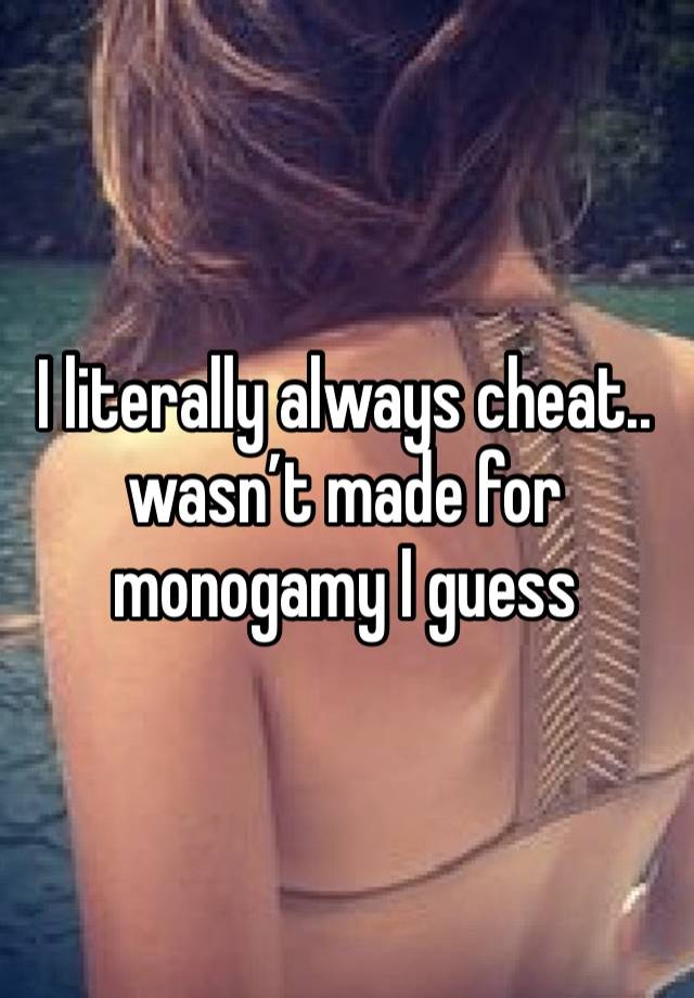 I literally always cheat.. wasn’t made for monogamy I guess 