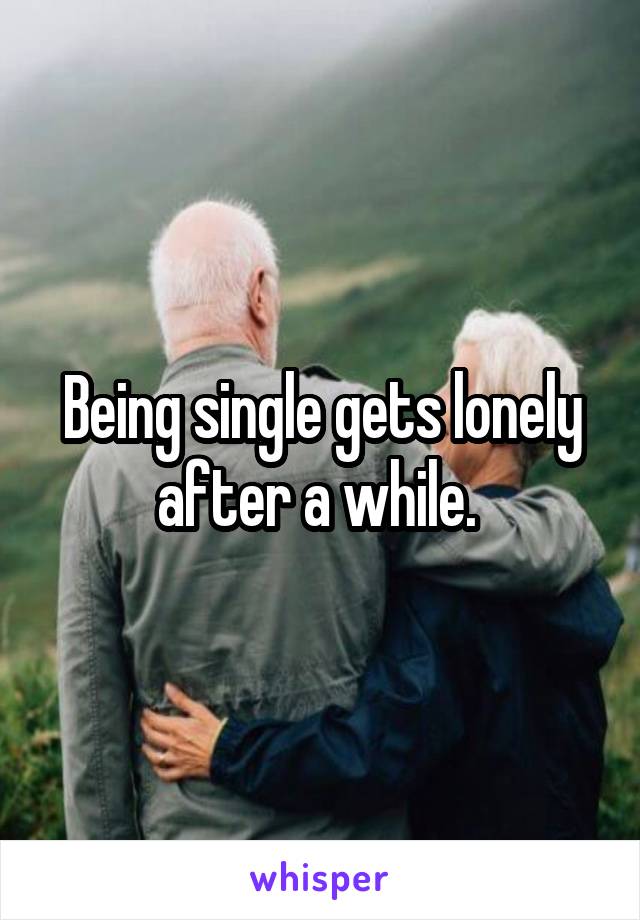 Being single gets lonely after a while. 