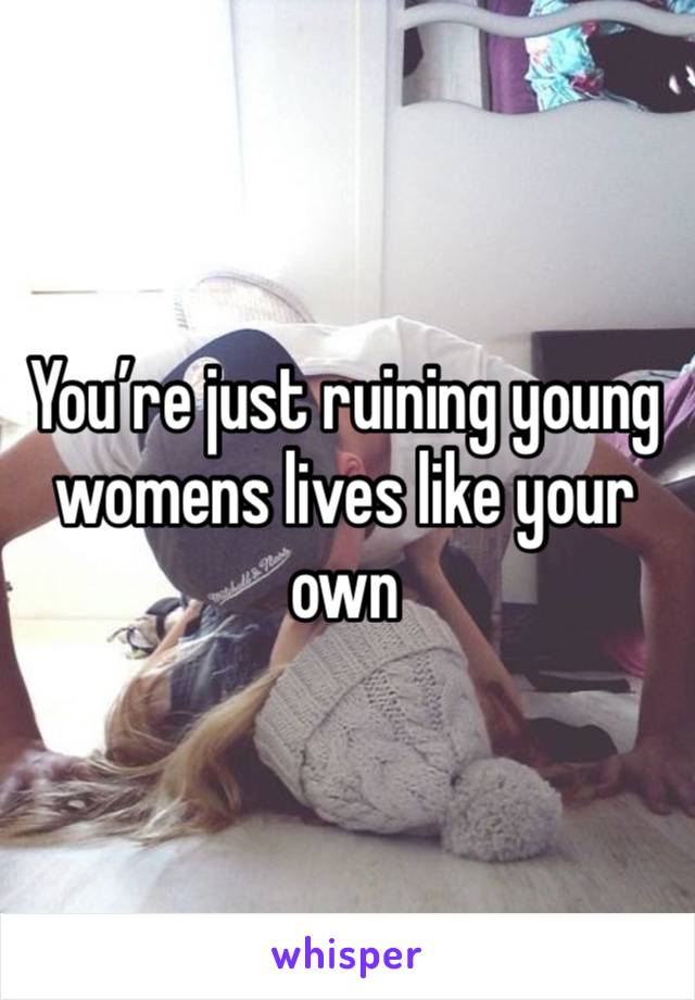 You’re just ruining young womens lives like your own