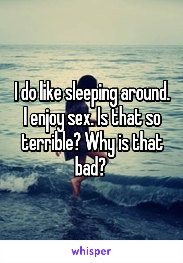 I do like sleeping around. I enjoy sex. Is that so terrible? Why is that bad? 