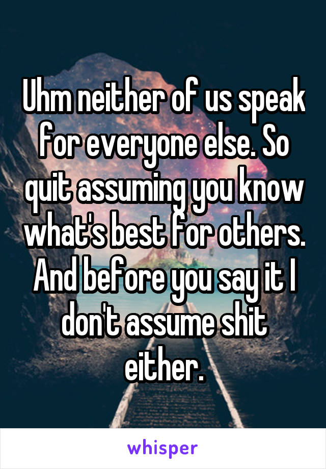 Uhm neither of us speak for everyone else. So quit assuming you know what's best for others. And before you say it I don't assume shit either.