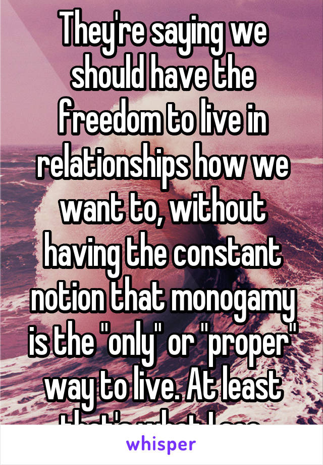 They're saying we should have the freedom to live in relationships how we want to, without having the constant notion that monogamy is the "only" or "proper" way to live. At least that's what I see.