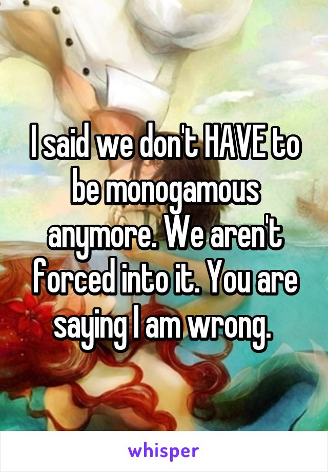 I said we don't HAVE to be monogamous anymore. We aren't forced into it. You are saying I am wrong. 