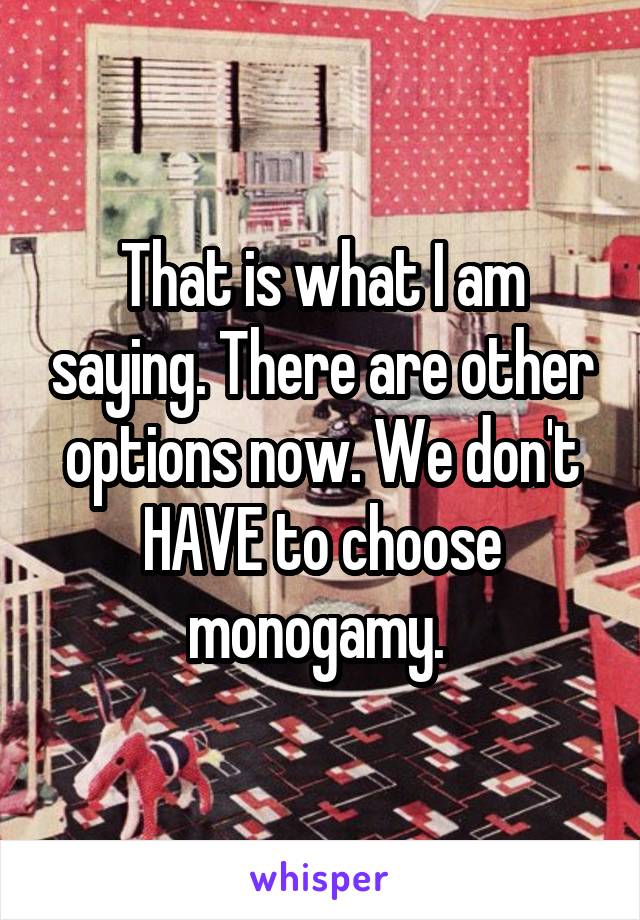 That is what I am saying. There are other options now. We don't HAVE to choose monogamy. 