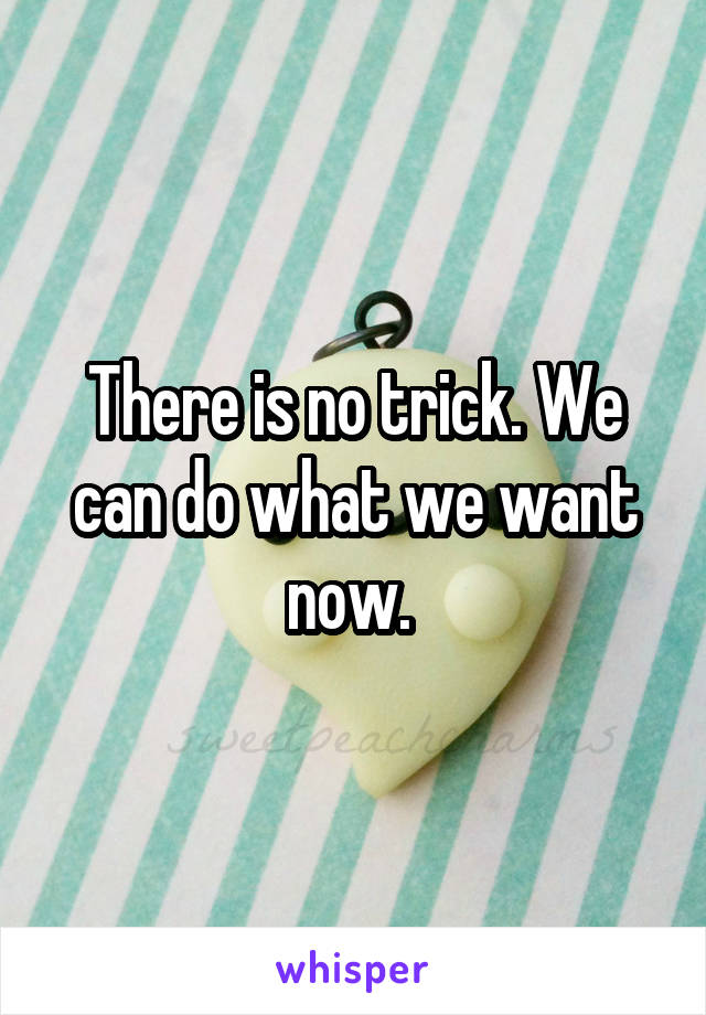 There is no trick. We can do what we want now. 