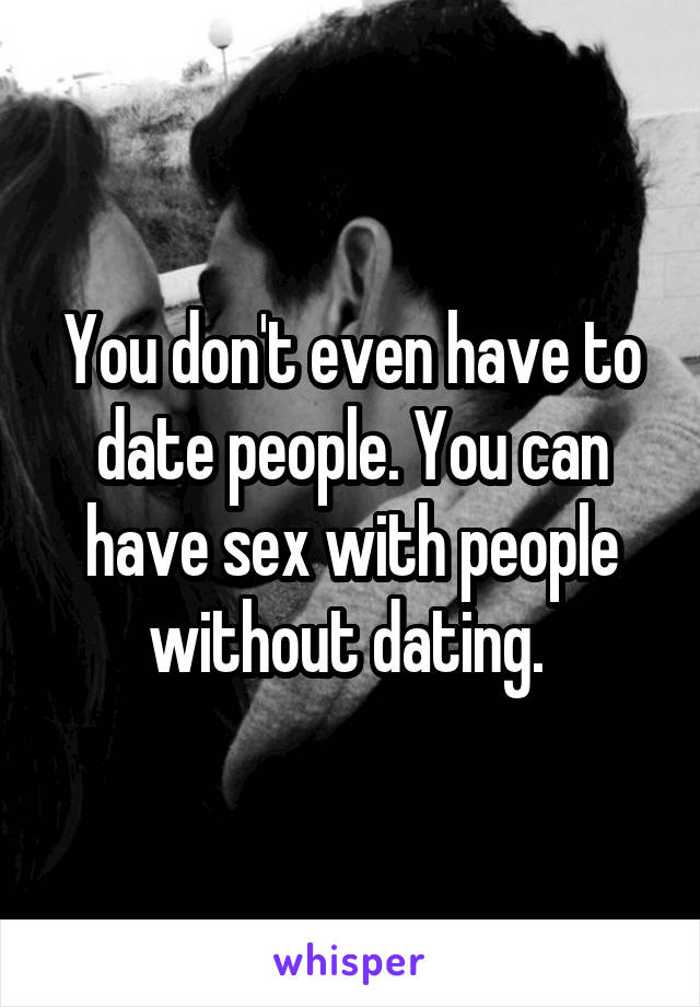 You don't even have to date people. You can have sex with people without dating. 