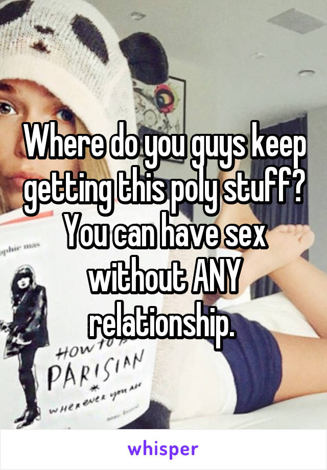 Where do you guys keep getting this poly stuff? You can have sex without ANY relationship. 