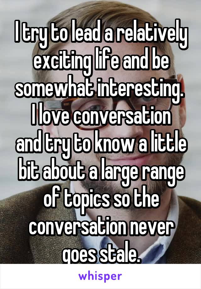 I try to lead a relatively exciting life and be somewhat interesting. 
I love conversation and try to know a little bit about a large range of topics so the conversation never goes stale.