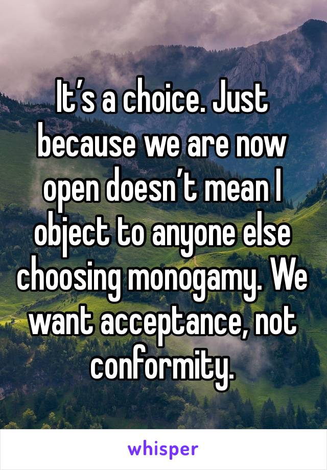 It’s a choice. Just because we are now open doesn’t mean I object to anyone else choosing monogamy. We want acceptance, not conformity. 