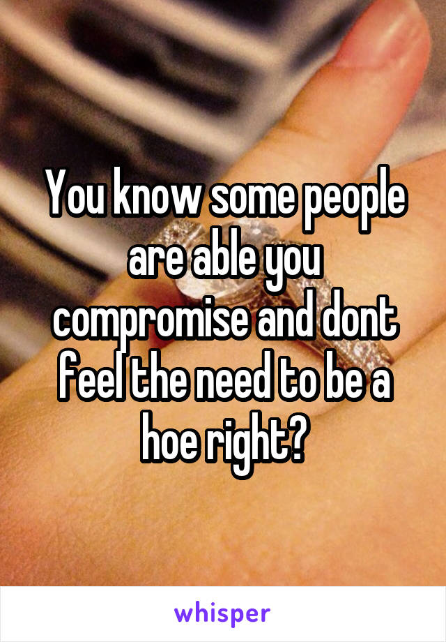 You know some people are able you compromise and dont feel the need to be a hoe right?