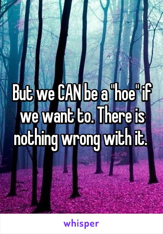 But we CAN be a "hoe" if we want to. There is nothing wrong with it. 