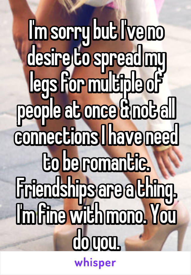 I'm sorry but I've no desire to spread my legs for multiple of people at once & not all connections I have need to be romantic. Friendships are a thing. I'm fine with mono. You do you.