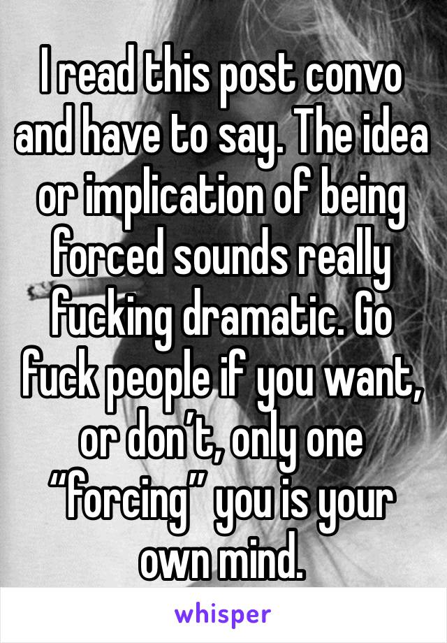 I read this post convo and have to say. The idea or implication of being forced sounds really fucking dramatic. Go fuck people if you want, or don’t, only one “forcing” you is your own mind.