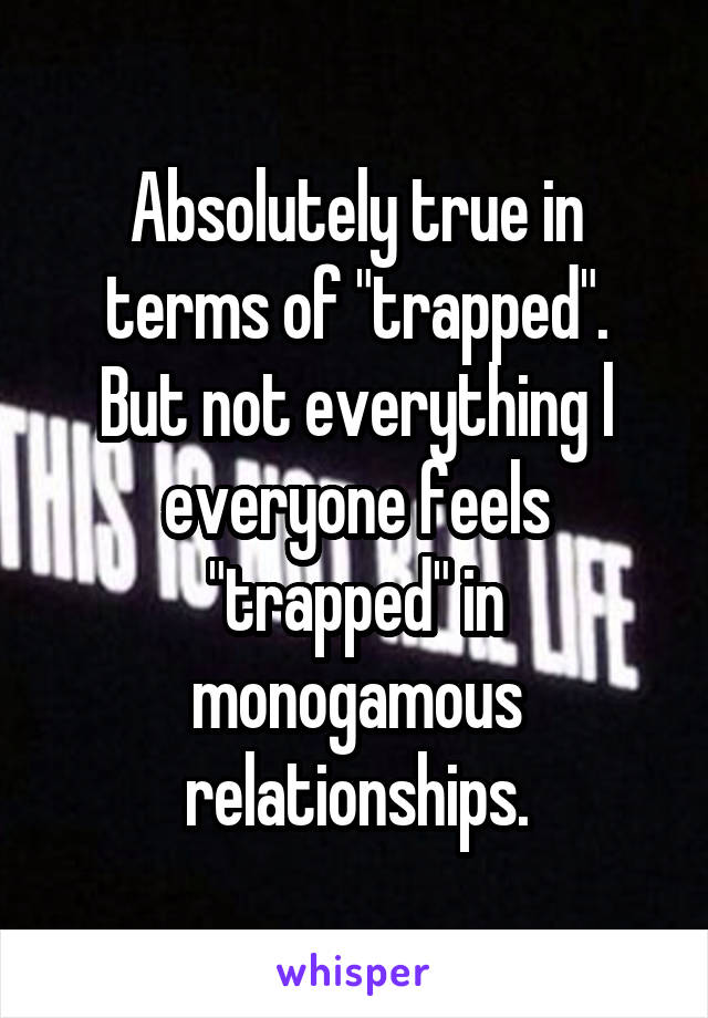 Absolutely true in terms of "trapped".
But not everything l everyone feels "trapped" in monogamous relationships.