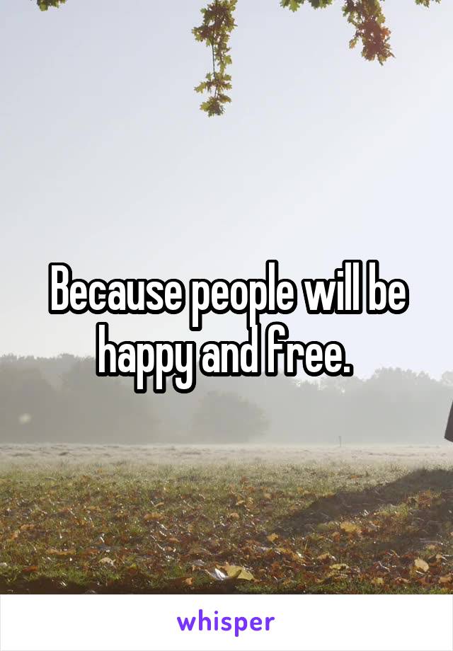 Because people will be happy and free. 