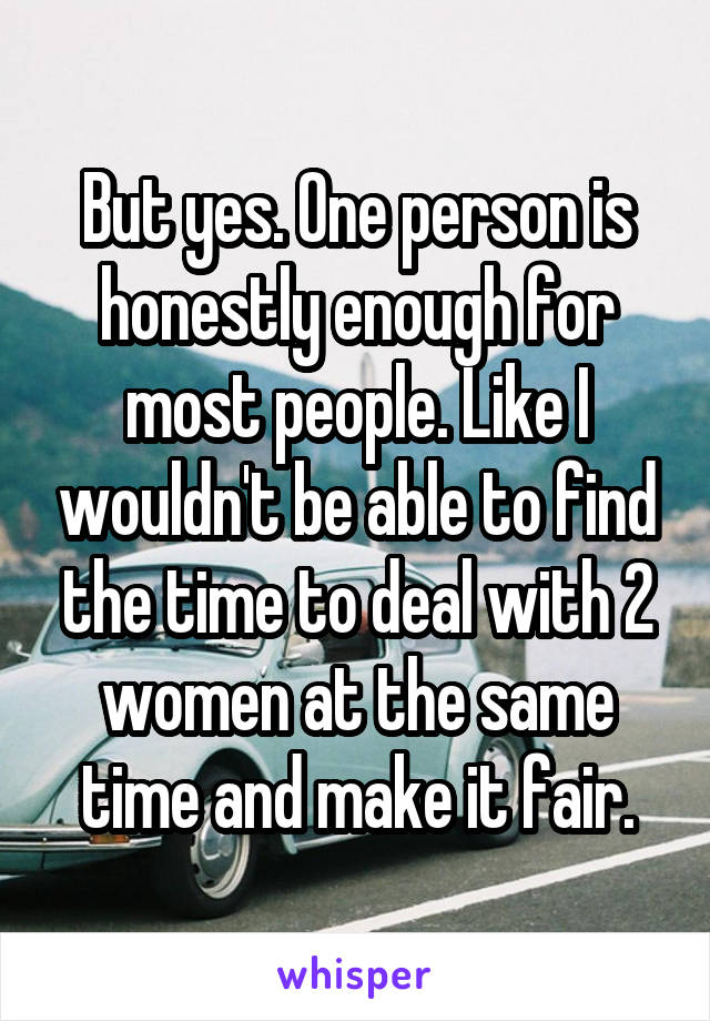 But yes. One person is honestly enough for most people. Like I wouldn't be able to find the time to deal with 2 women at the same time and make it fair.