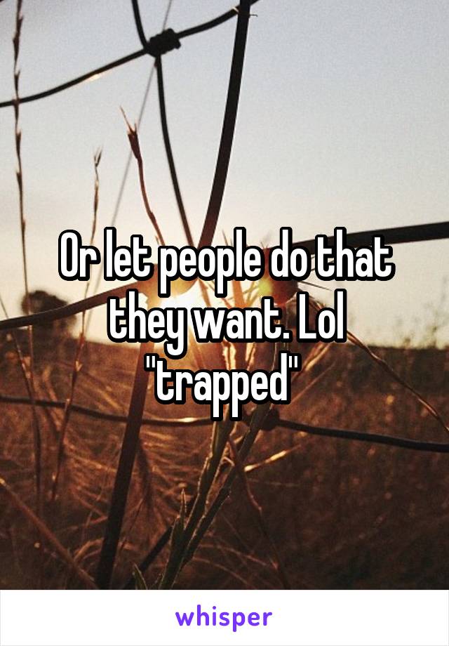 Or let people do that they want. Lol "trapped" 