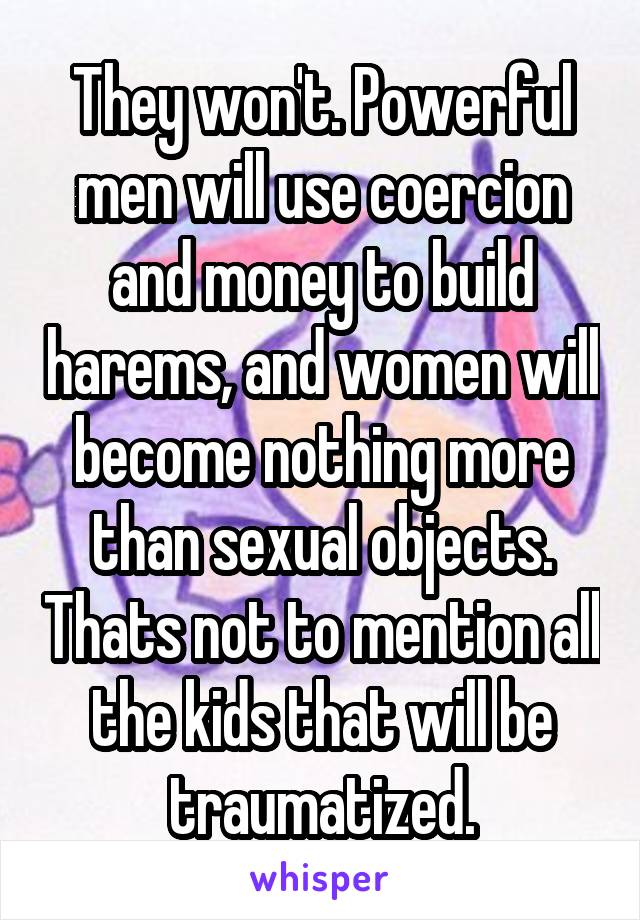 They won't. Powerful men will use coercion and money to build harems, and women will become nothing more than sexual objects. Thats not to mention all the kids that will be traumatized.