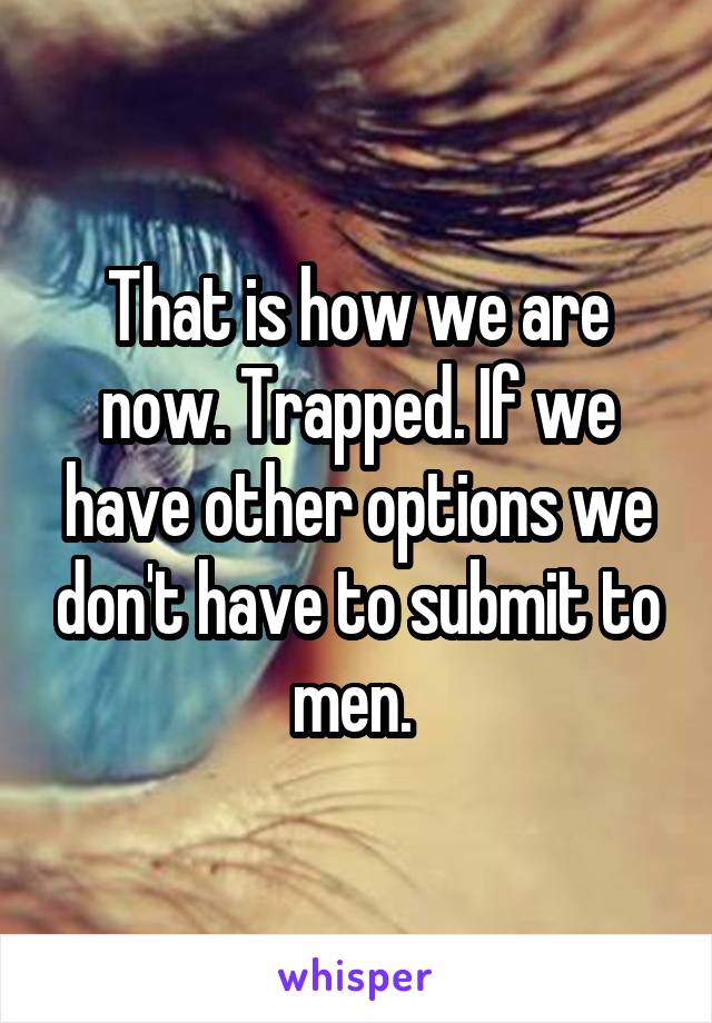 That is how we are now. Trapped. If we have other options we don't have to submit to men. 