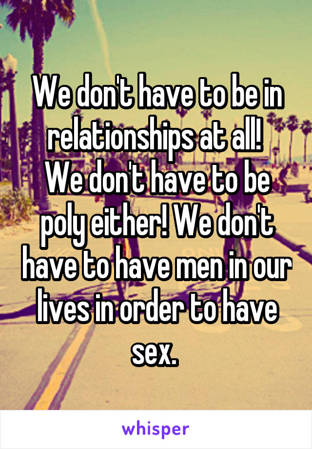 We don't have to be in relationships at all! 
We don't have to be poly either! We don't have to have men in our lives in order to have sex. 