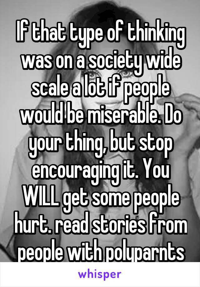 If that type of thinking was on a society wide scale a lot if people would be miserable. Do your thing, but stop encouraging it. You WILL get some people hurt. read stories from people with polyparnts