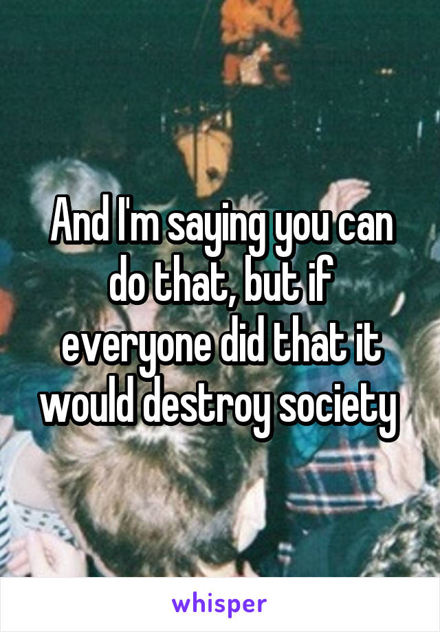 And I'm saying you can do that, but if everyone did that it would destroy society 