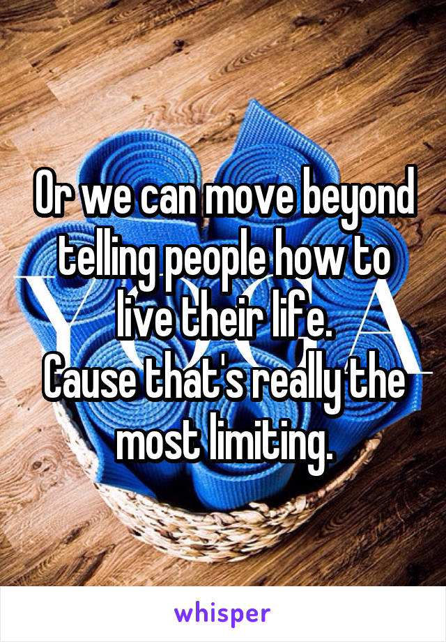 Or we can move beyond telling people how to live their life.
Cause that's really the most limiting.