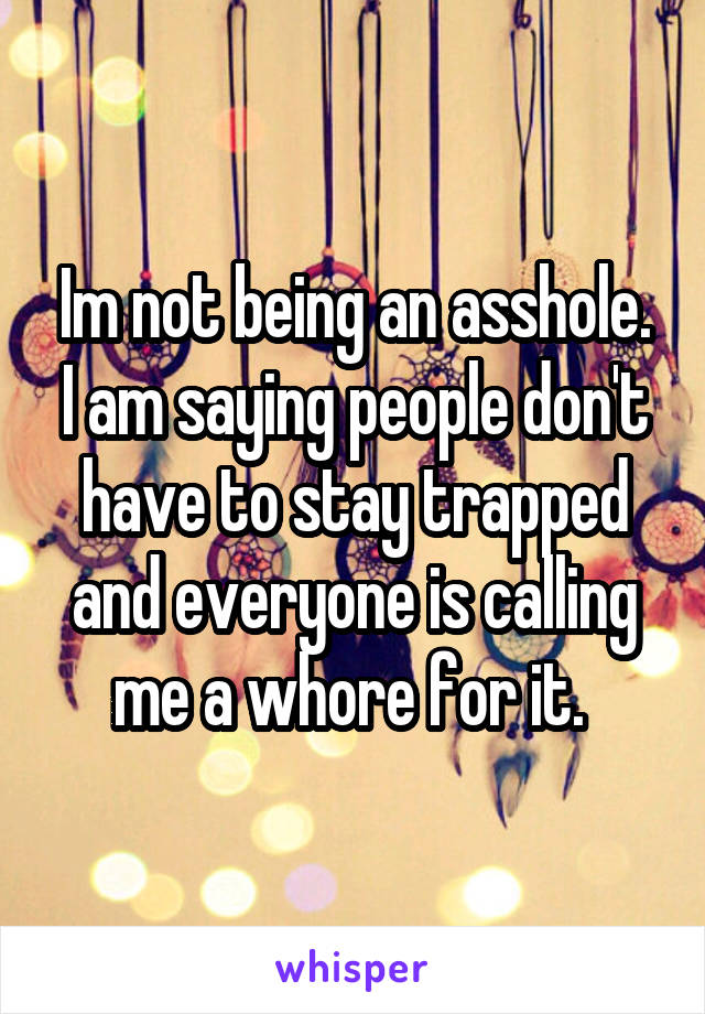 Im not being an asshole. I am saying people don't have to stay trapped and everyone is calling me a whore for it. 