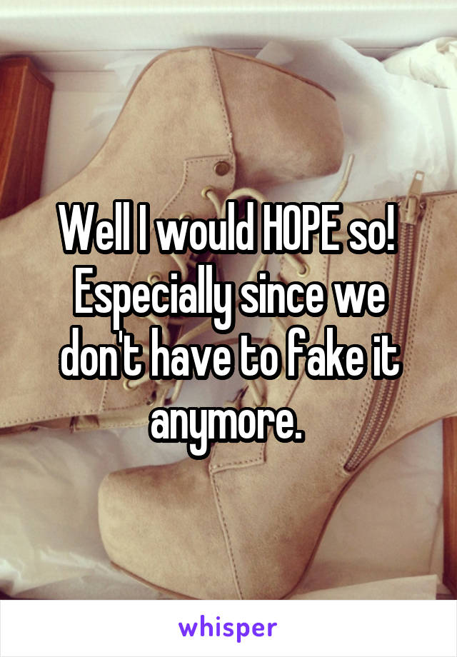 Well I would HOPE so! 
Especially since we don't have to fake it anymore. 