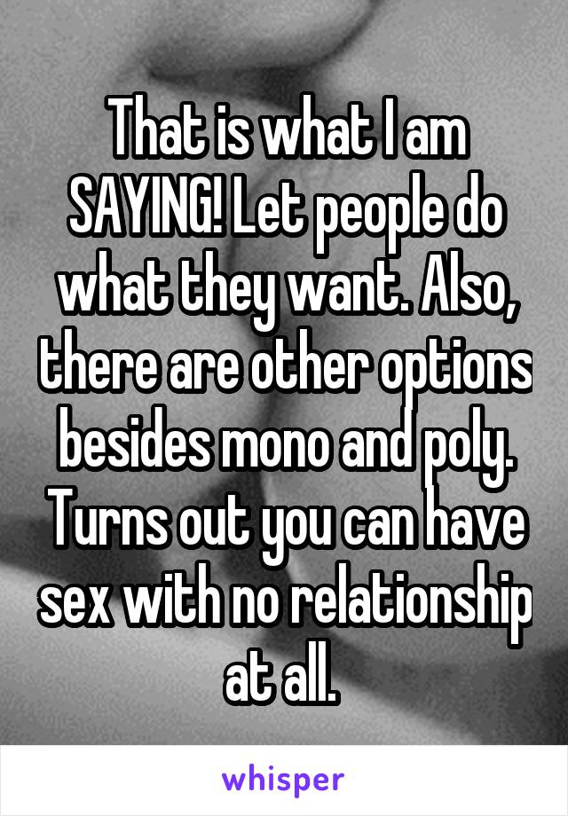 That is what I am SAYING! Let people do what they want. Also, there are other options besides mono and poly. Turns out you can have sex with no relationship at all. 