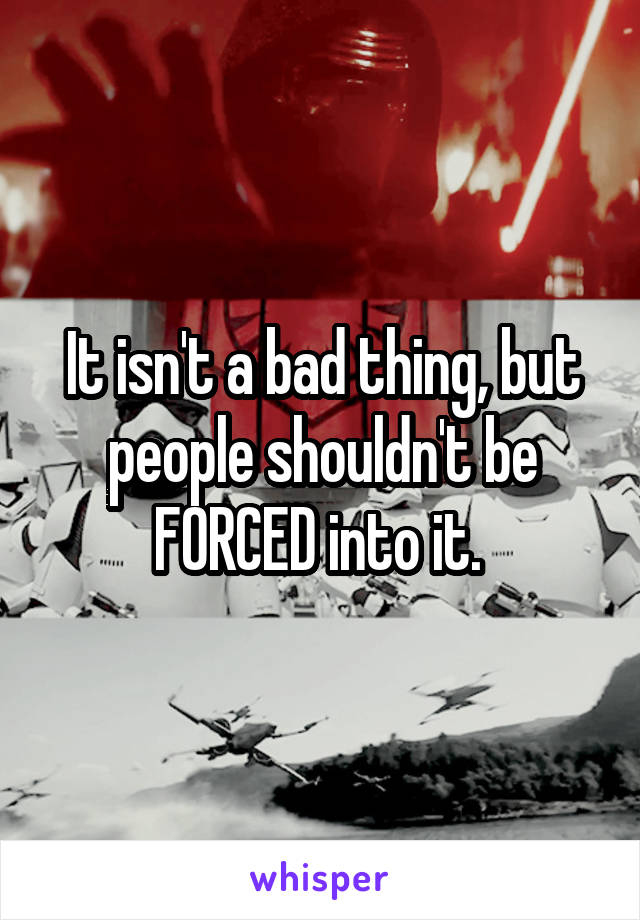 It isn't a bad thing, but people shouldn't be FORCED into it. 