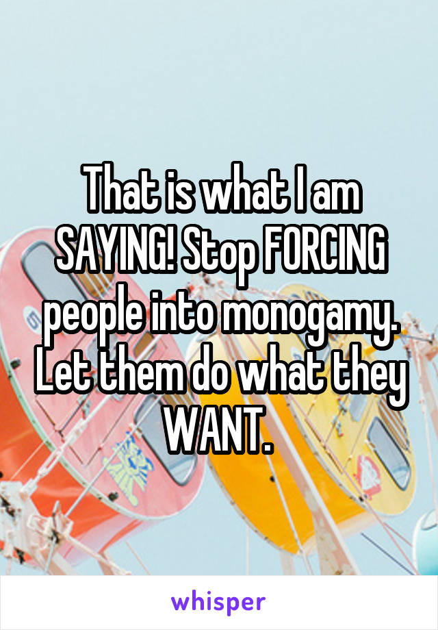 That is what I am SAYING! Stop FORCING people into monogamy. Let them do what they WANT. 