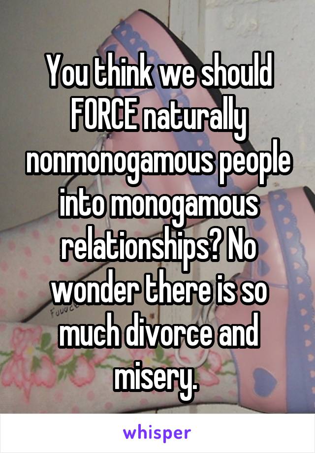 You think we should FORCE naturally nonmonogamous people into monogamous relationships? No wonder there is so much divorce and misery. 