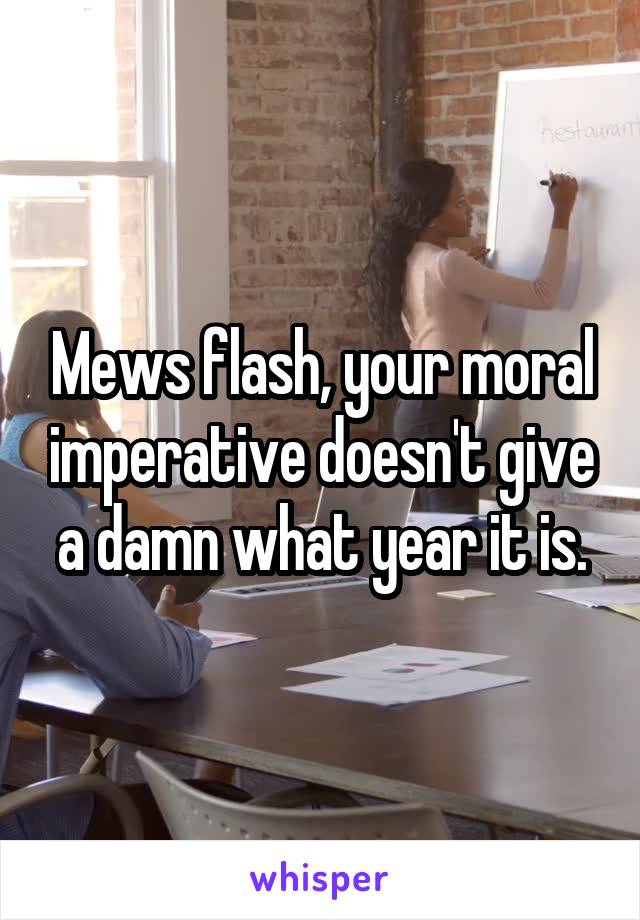 Mews flash, your moral imperative doesn't give a damn what year it is.