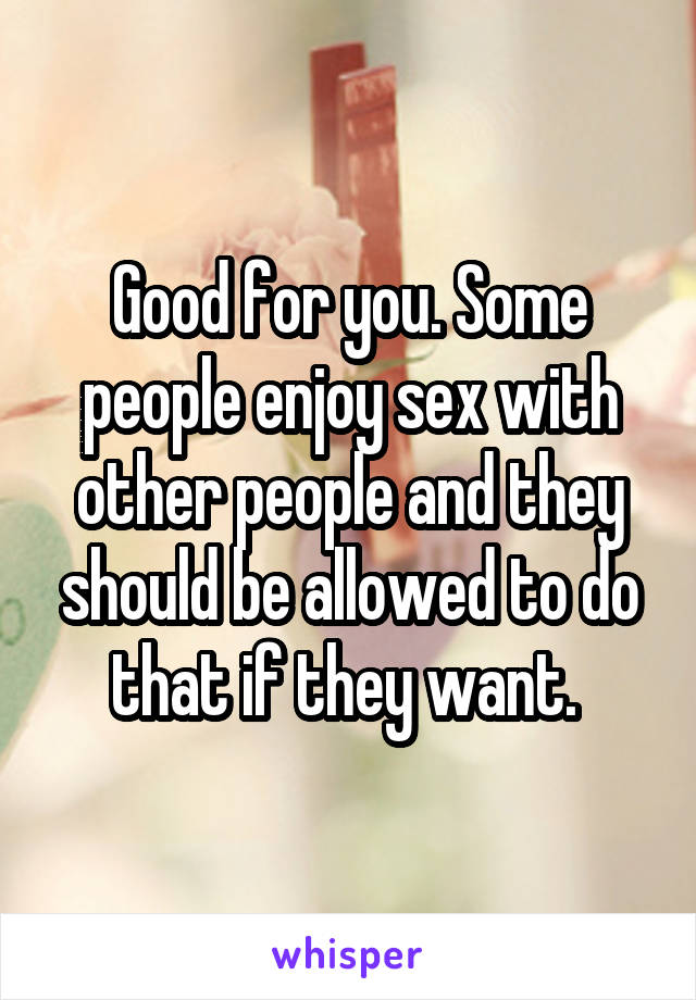 Good for you. Some people enjoy sex with other people and they should be allowed to do that if they want. 