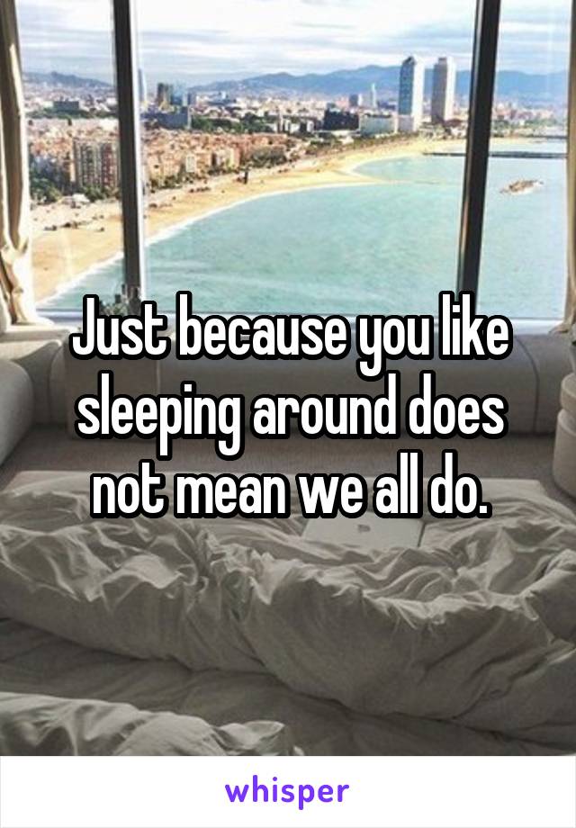 Just because you like sleeping around does not mean we all do.