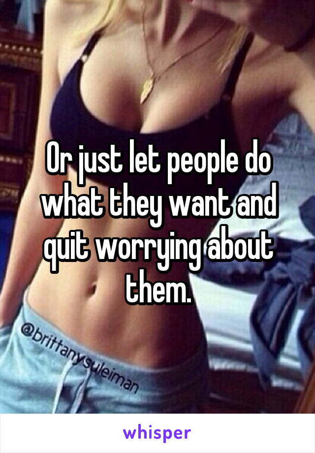 Or just let people do what they want and quit worrying about them.