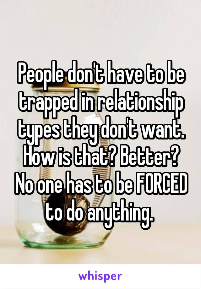 People don't have to be trapped in relationship types they don't want. How is that? Better? No one has to be FORCED to do anything. 