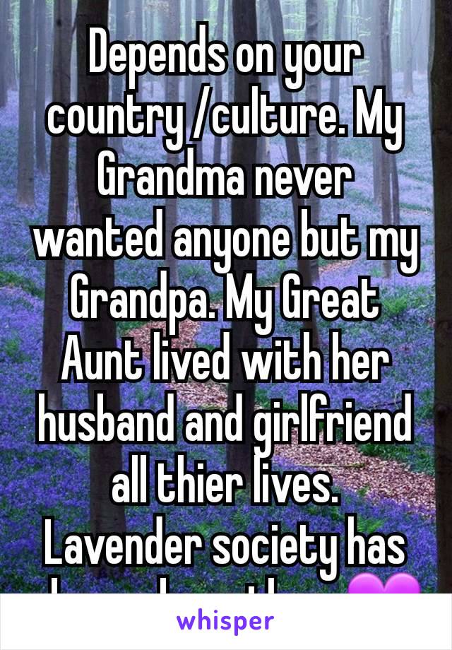 Depends on your country /culture. My Grandma never wanted anyone but my Grandpa. My Great Aunt lived with her husband and girlfriend all thier lives.
Lavender society has always been there💜