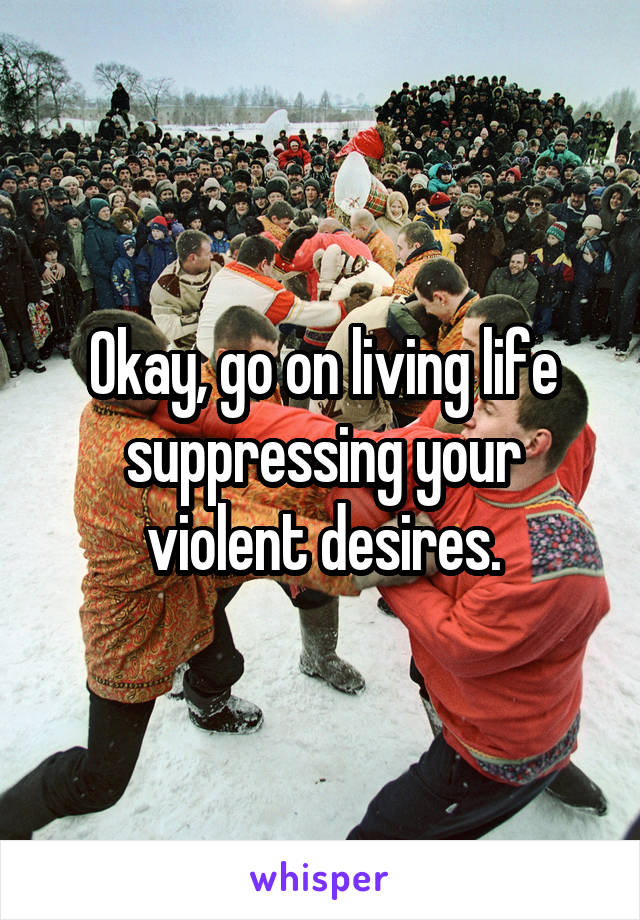 Okay, go on living life suppressing your violent desires.