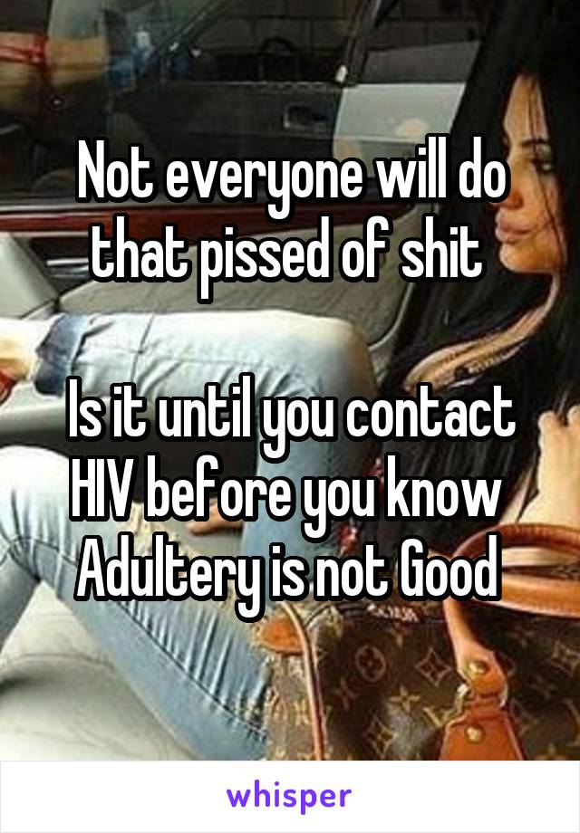 Not everyone will do that pissed of shit 

Is it until you contact HIV before you know 
Adultery is not Good 
